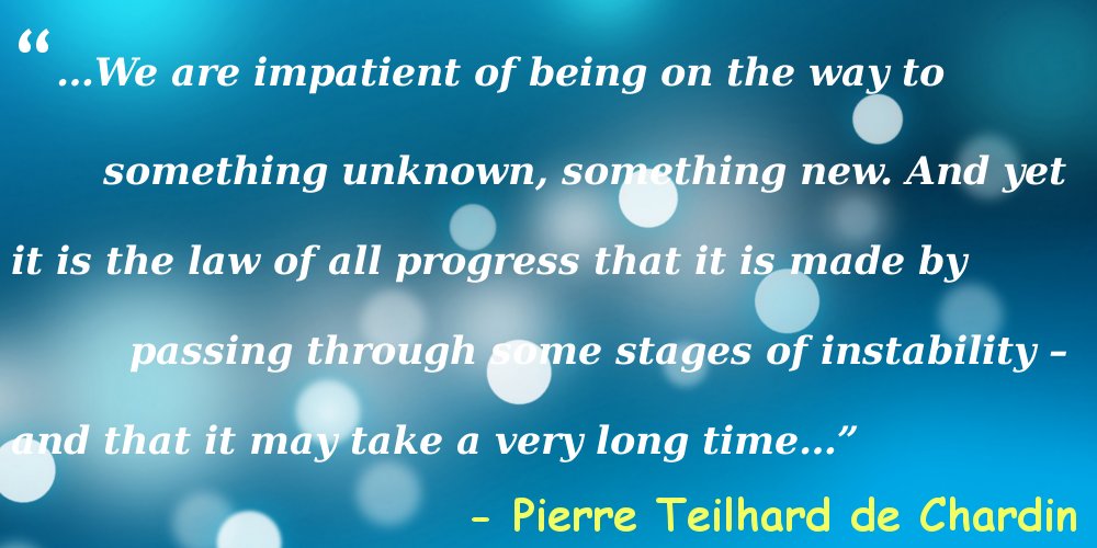 A Pierre Teilhard de Chardin quote that says “…We are impatient of being on the way to something unknown, something new. And yet it is the law of all progress that it is made by passing through some stages of instability – and that it may take a very long time…” is superimposed over a blue, polka dotted background. 